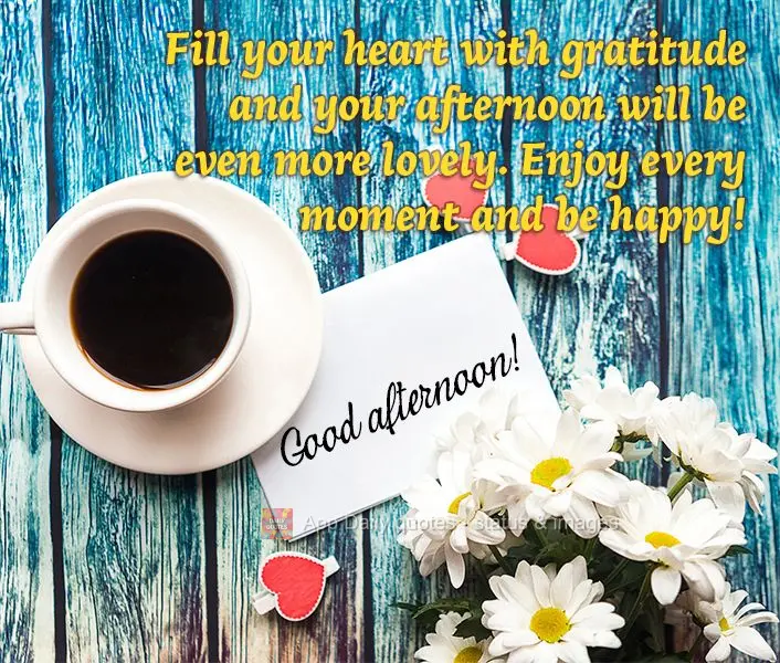 Fill your heart with gratitude and your afternoon will be even more lovely. Enjoy every moment and be happy! Good afternoon!