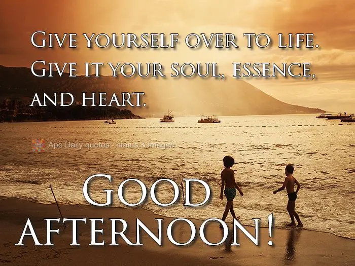 Give yourself over to life. Give it your soul, spirit, and heart. Good afternoon!