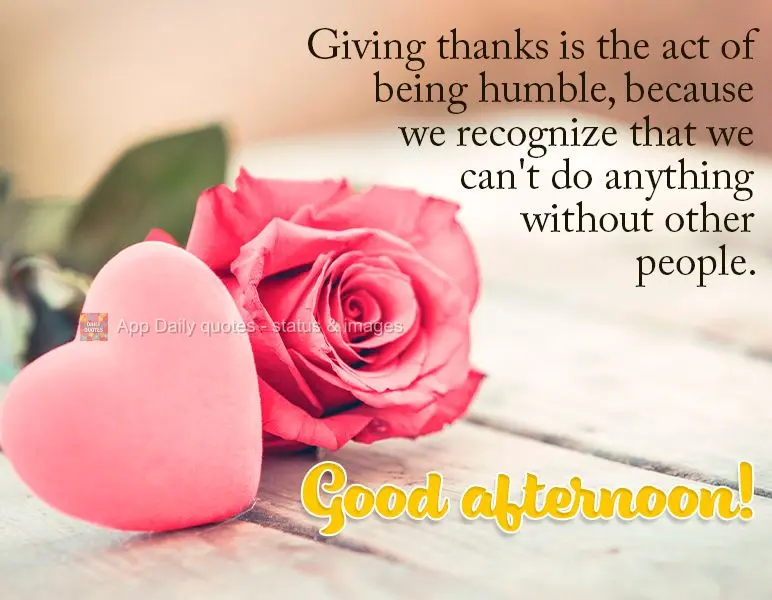 Giving thanks is the act of being humble, because we recognize that we can't do anything without other people. Good afternoon!