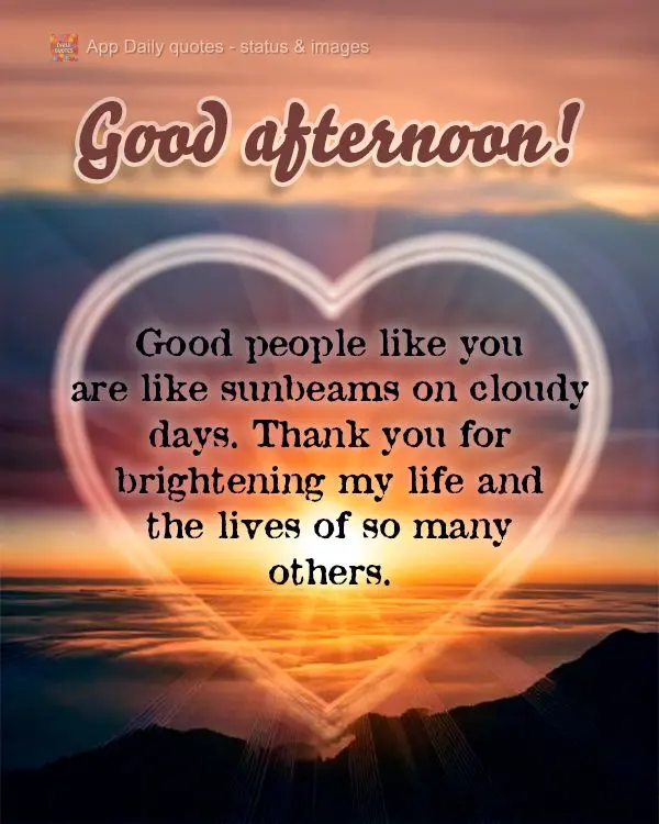 Good people like you are like sunbeams on cloudy days. Thank you for brightening my life and the lives of so many others. Good afternoon!