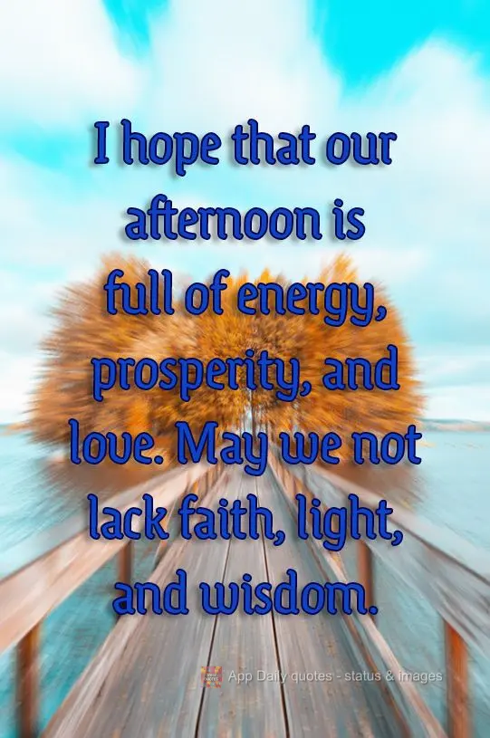 I hope that our afternoon is full of energy, prosperity, and love. May we not lack faith, light, and wisdom.