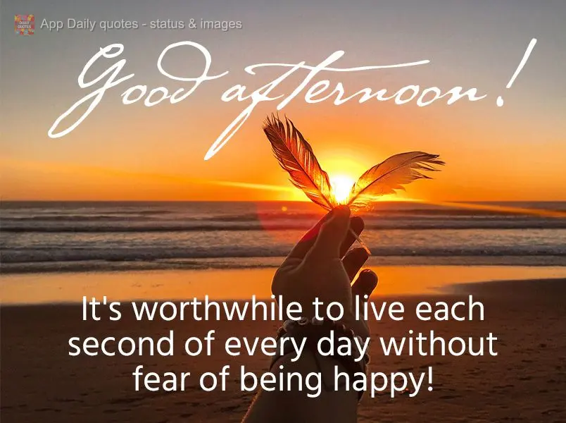It's worthwhile to live each second of every day without fear of being happy! Good afternoon!