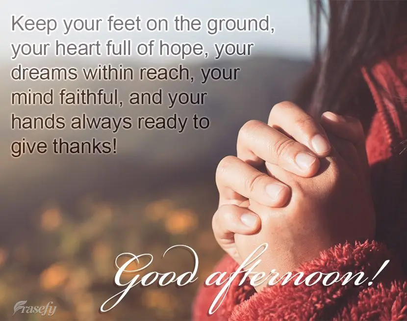 Keep your feet on the ground, your heart full of hope, your dreams within reach, your mind faithful, and your hands always ready to give thanks! Good aft...