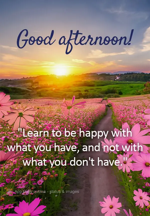 "Learn to be happy with what you have, and not with what you don't have." Good afternoon!