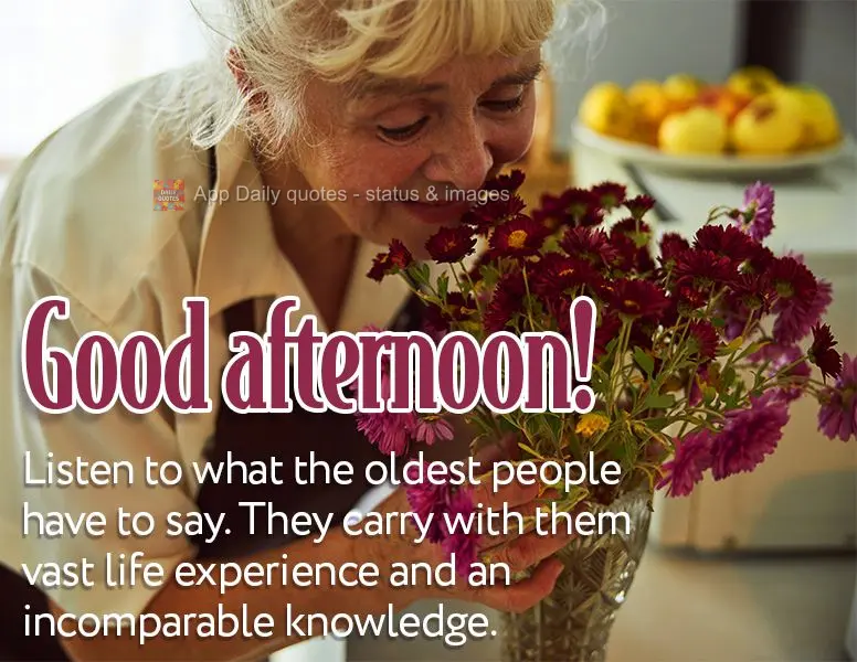 Listen to what the oldest people have to say. They carry with them vast life experience and an incomparable knowledge. Good afternoon!