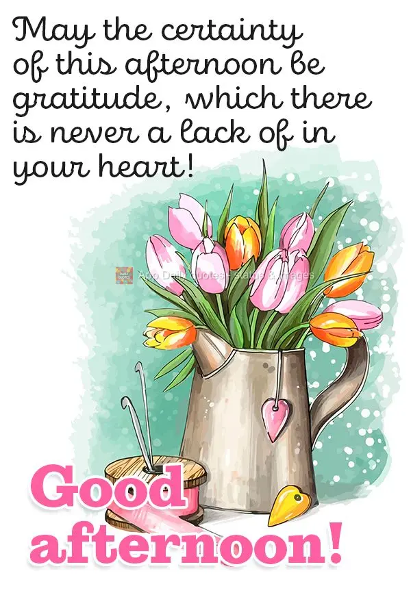 May the certainty of this afternoon be gratitude, which there is never a lack of in your heart! Good afternoon!
