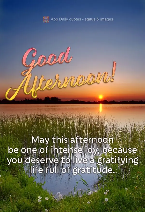 May this afternoon be one of intense joy, because you deserve to live a satisfying life full of gratitude. Good afternoon!