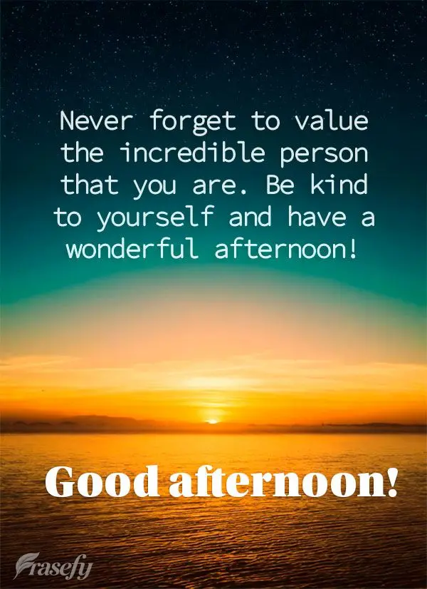 Never forget to value the incredible person that you are. Be kind to yourself and have a wonderful afternoon! Good afternoon!