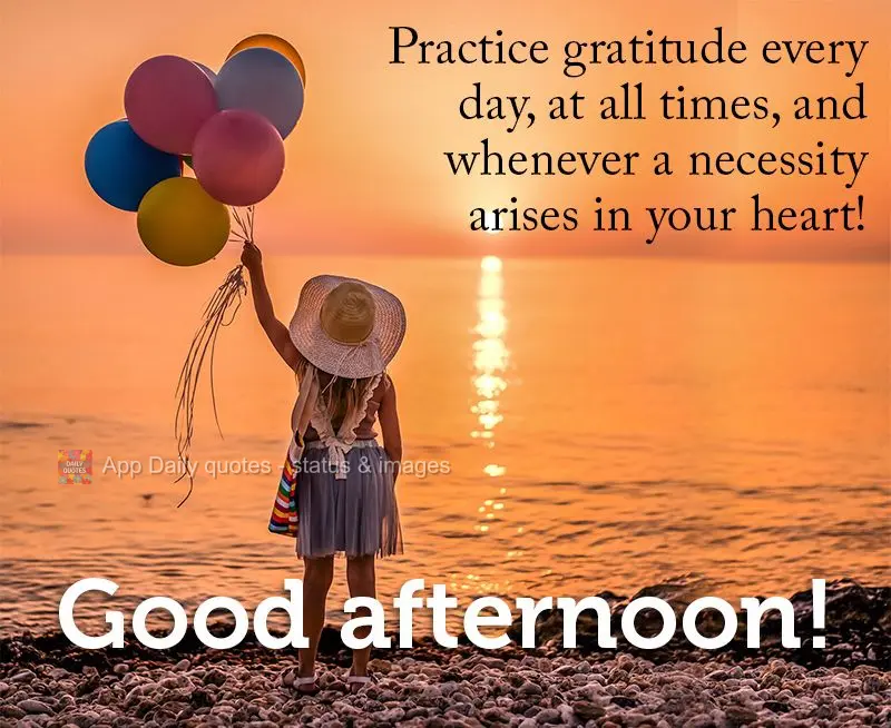 Practice gratitude every day, at all times, and whenever a necessity arises in your heart! Good afternoon!