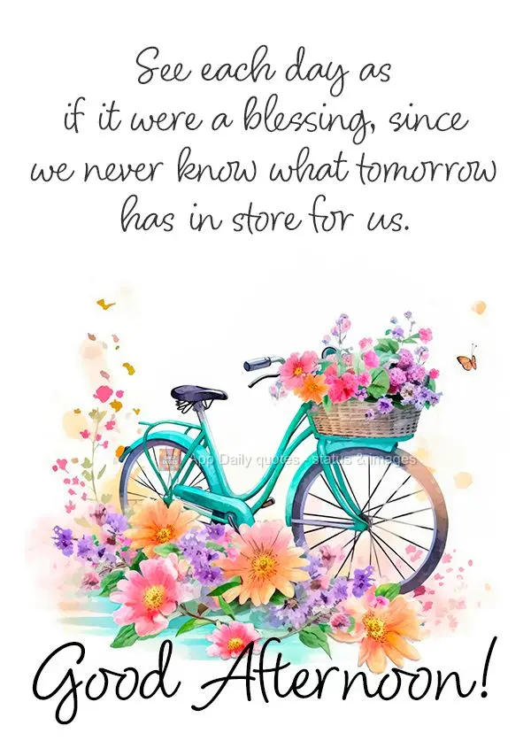 See each day as if it were a blessing, since we never know what tomorrow has in store for us. Good afternoon!