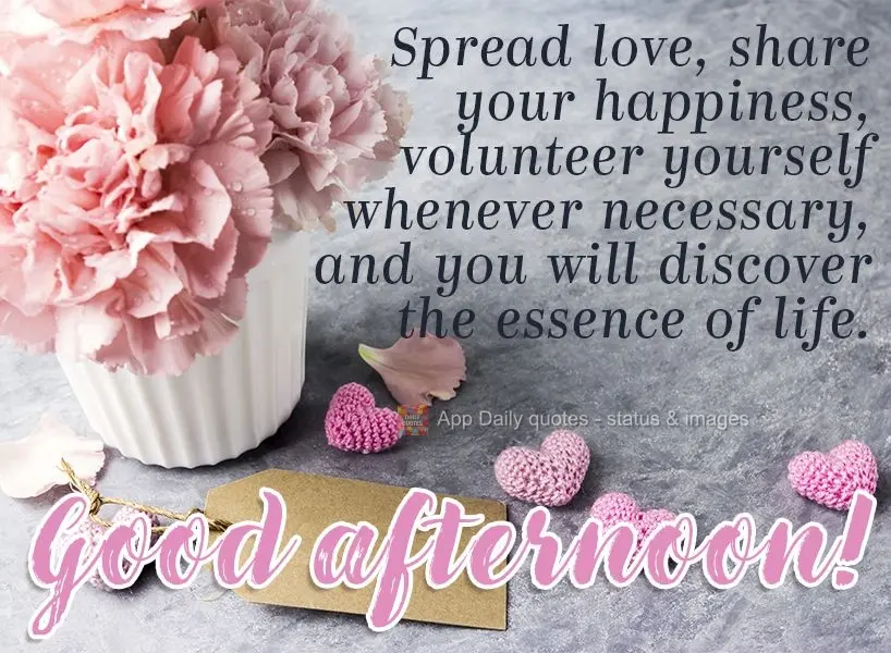 Spread love, share your happiness, volunteer whenever necessary, and you will discover the essence of life. Good afternoon!