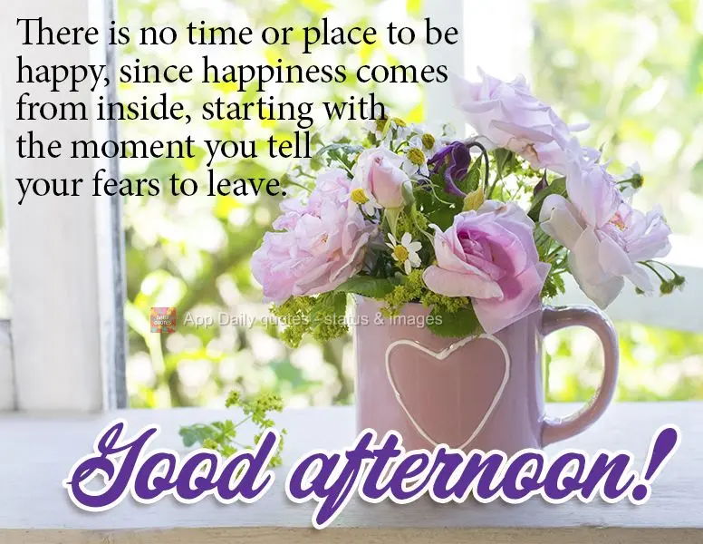 There is no right time or place to be happy, since happiness comes from inside, starting with the moment you tell your fears to leave. Good afternoon!