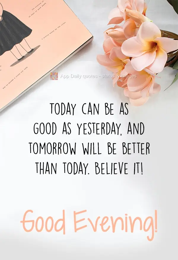 Today can be as good as yesterday, and tomorrow will be better than today. Believe it! Good Evening!