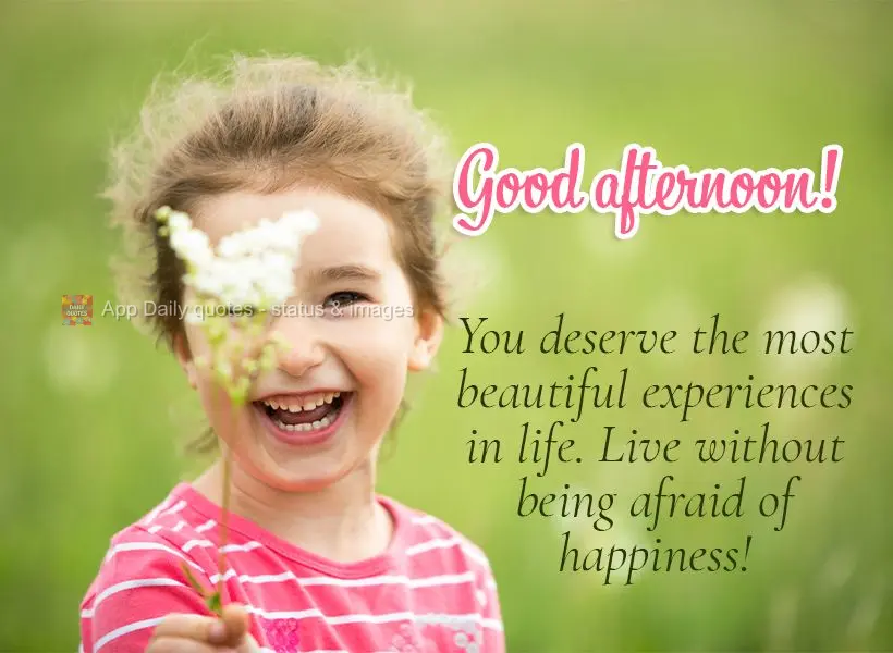 You deserve the most beautiful experiences in life. Live without being afraid of happiness! Good afternoon!