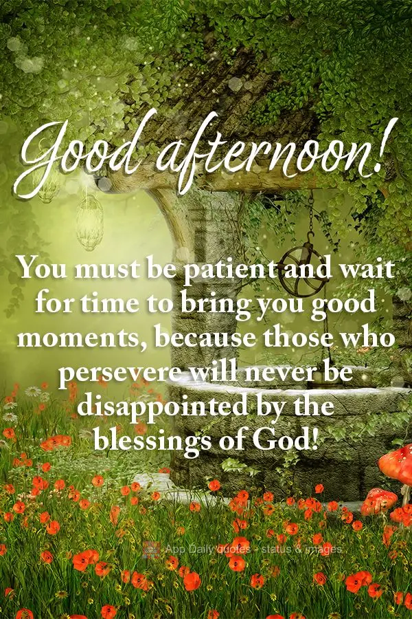 You must be patient and wait for time to bring you good moments, because those who persevere will never be disappointed by the blessings of God! Good aft...