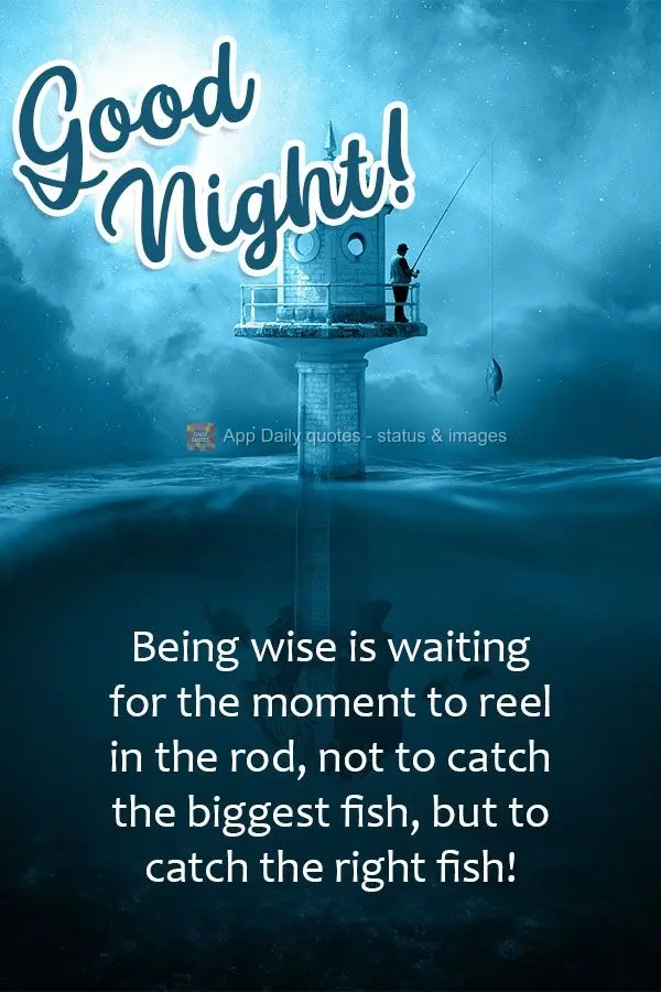 Being wise is waiting for the moment to reel in the rod, not to catch the biggest fish, but to catch the right fish!  Good night! 