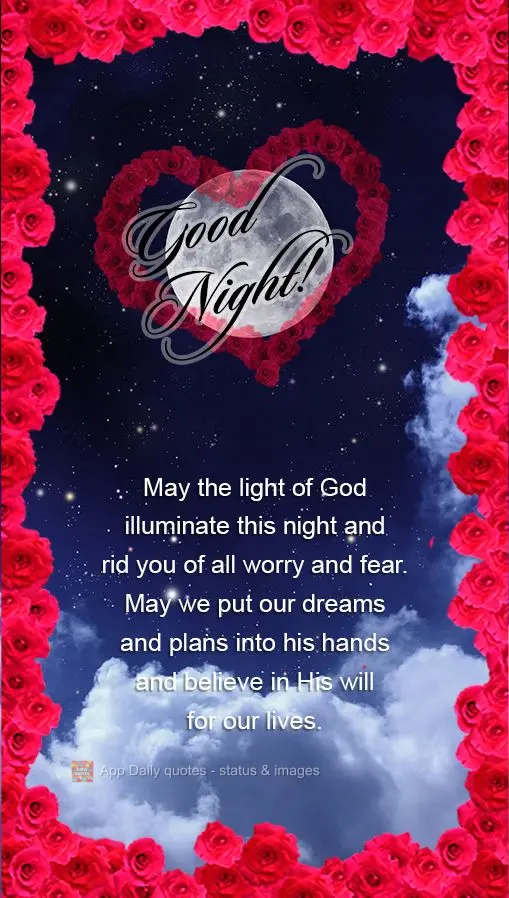 May the light of God illuminate this night and rid you of all worry and fear. May we put our dreams and plans into his hands and believe in His will for ...