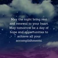 May the night bring rest and renewal to your heart. May tomorrow be a day of hope and opportunities to achieve all your accomplishments. Good night