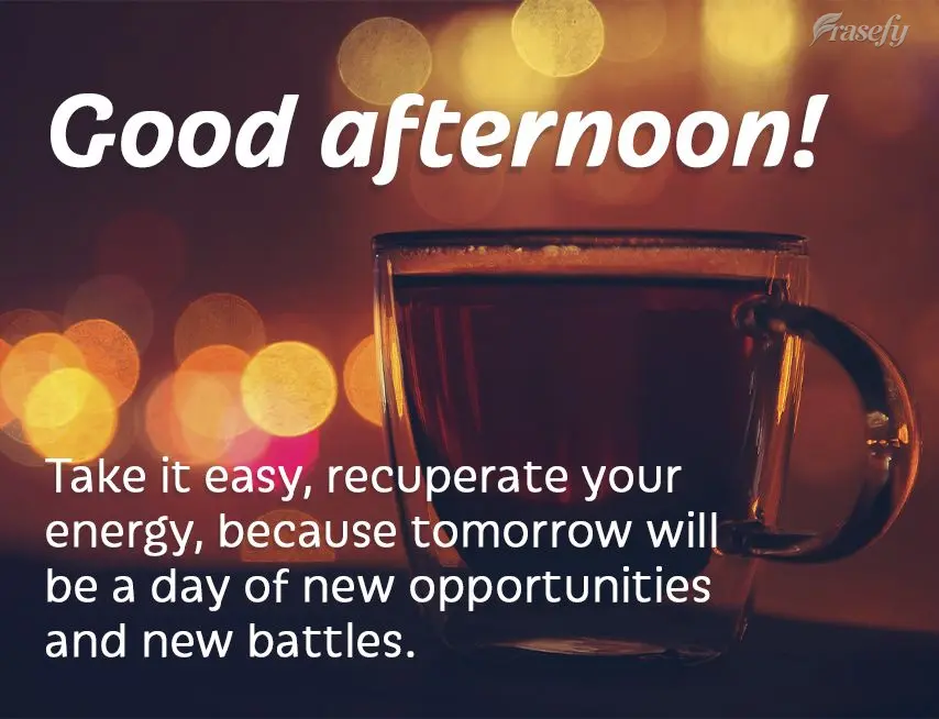 Take it easy and recuperate your energy, because tomorrow will be a day of new opportunities and new battles. Good afternoon!