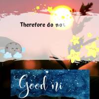 Therefore do not worry about tomorrow, for tomorrow will worry about itself. 
Matthew 6:34 Good night