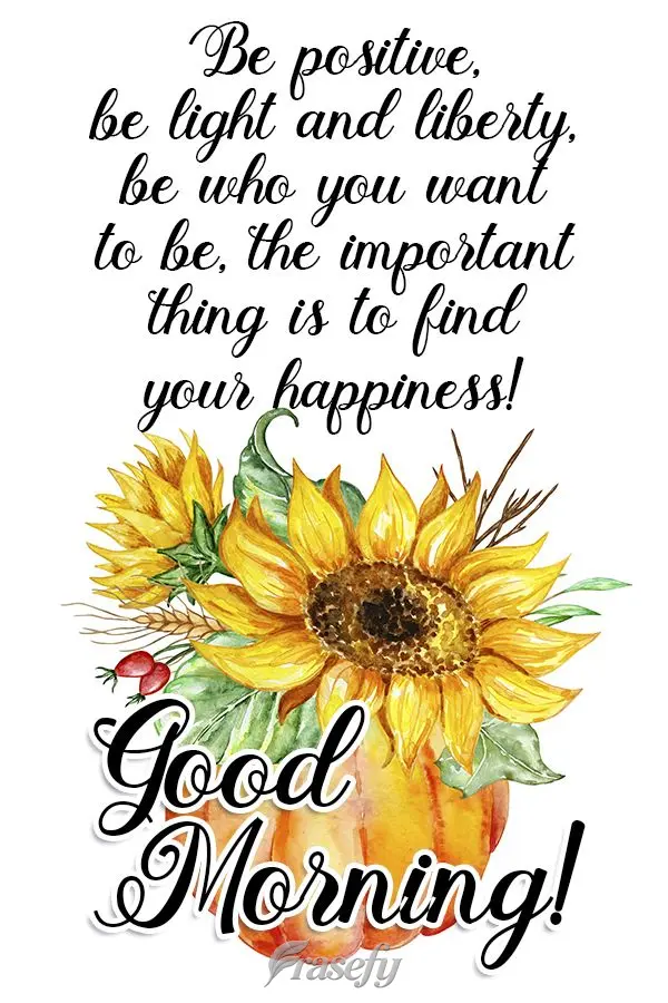 Be positive, be light and liberty, be who you want to be. The important thing is to find what makes you happy!   Good morning! 