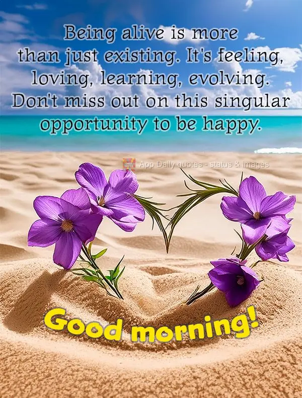 Being alive is more than just existing. It's feeling, loving, learning, evolving. Don't miss out on this singular opportunity to be happy. Good morning!...
