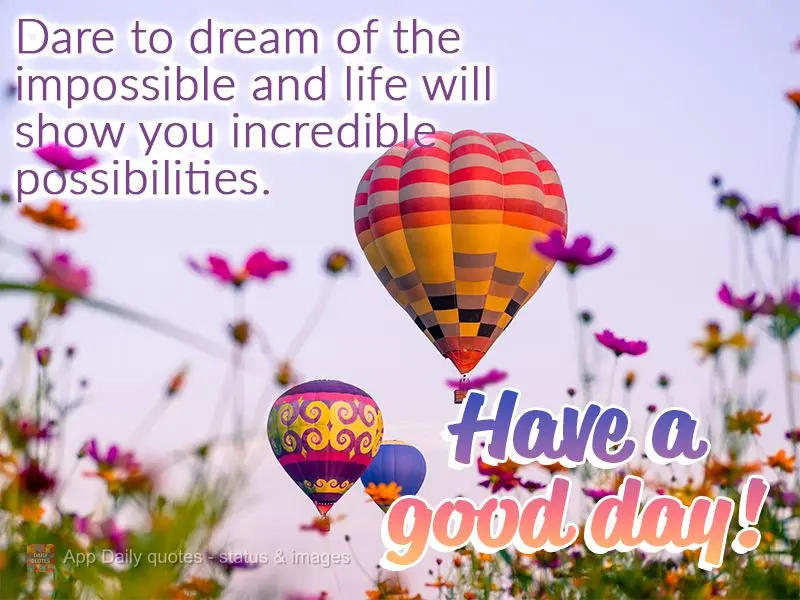 Dare to dream of the impossible and life will show you incredible possibilities. Have a good day!