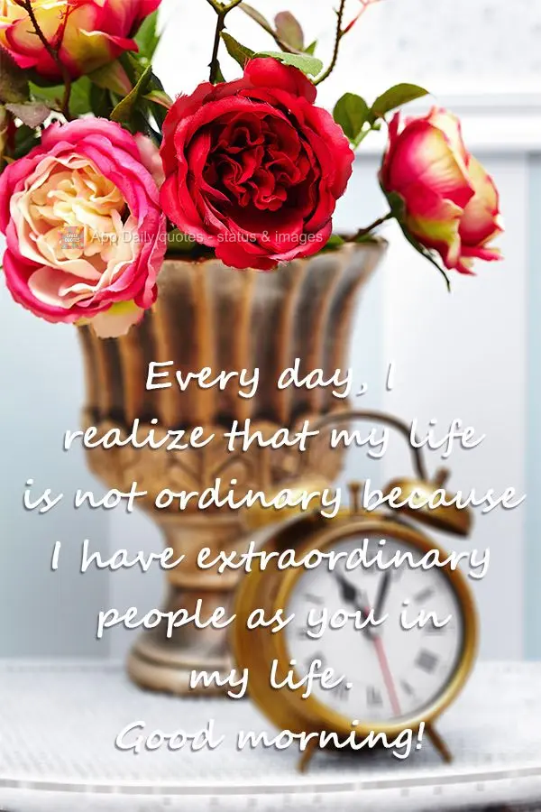 Every day, I realize that my life is not ordinary because I have extraordinary people as you in my life. Good morning!