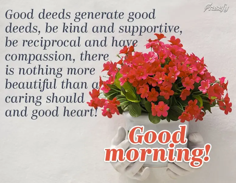 Good deeds generate good deeds. Be kind and supportive, be reciprocal and have compassion. There is nothing more beautiful than a caring soul and good he...