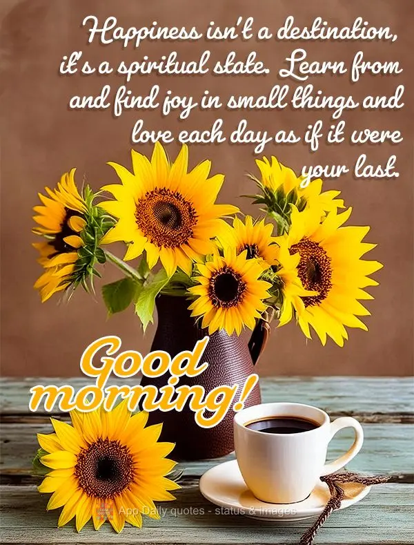 Happiness isn't a destination, it's a spiritual state. Learn from and find joy in small things and love each day as if it were your last. Good morning!...