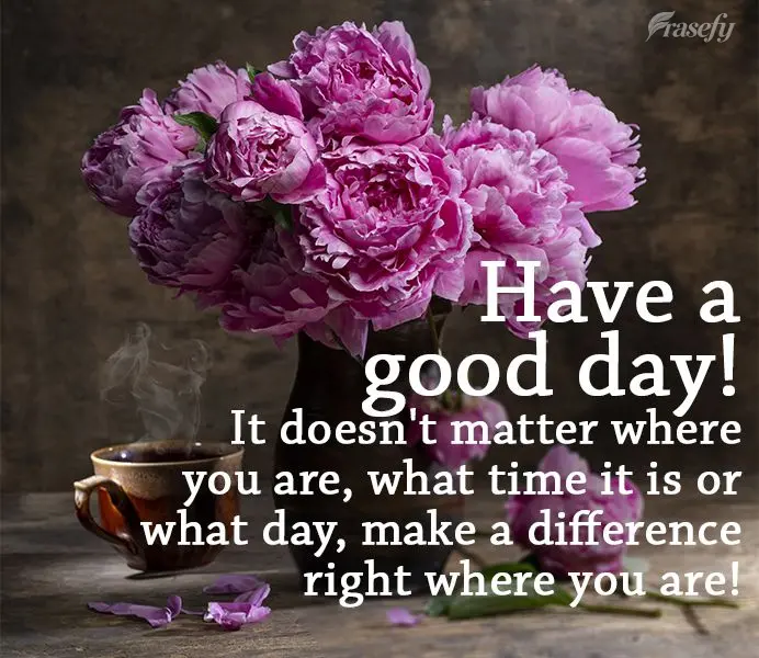 It doesn't matter where you are, what time of day or what day it is, make a difference right where you are! Have a good day!