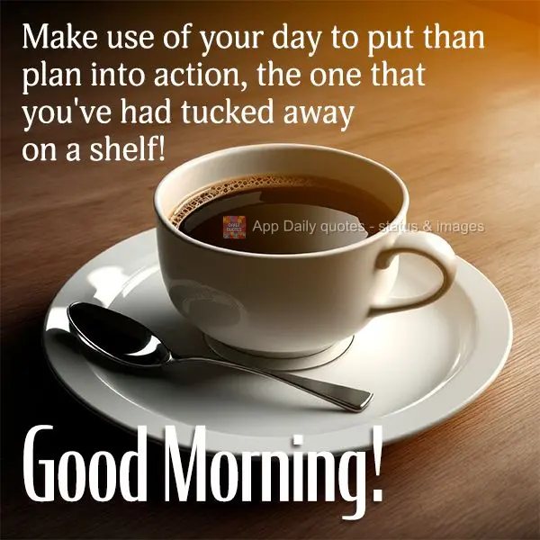 Make use of your day to put than plan into action, the one that you've had tucked away on a shelf! Good morning!