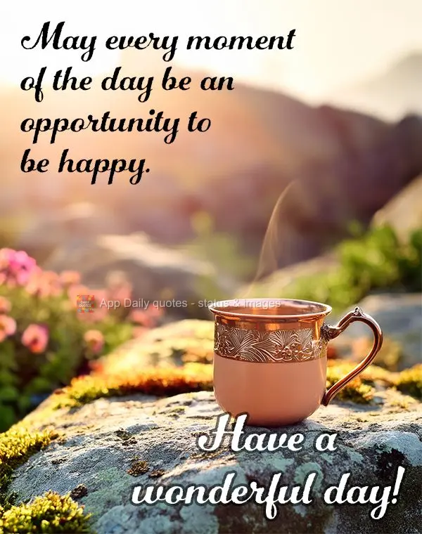 May every moment of the day be an opportunity to be happy. Have a wonderful day!