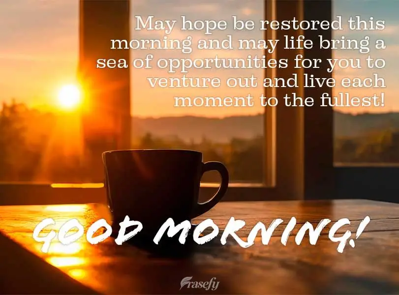 May hope be restored this morning and may life bring a sea of opportunities for you to venture out and live each moment to the fullest! Good morning!