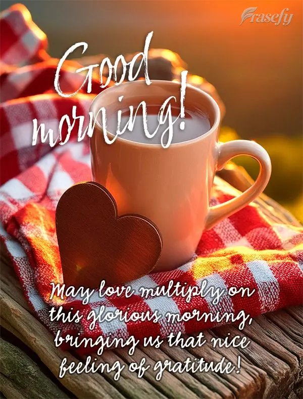 May love multiply on this glorious morning, bringing us that nice feeling of gratitude! Good morning!