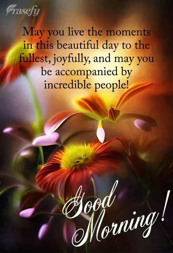 May you live in the moment on this beautiful day, joyfully, and may you be accompanied by incredible people! Good morning!