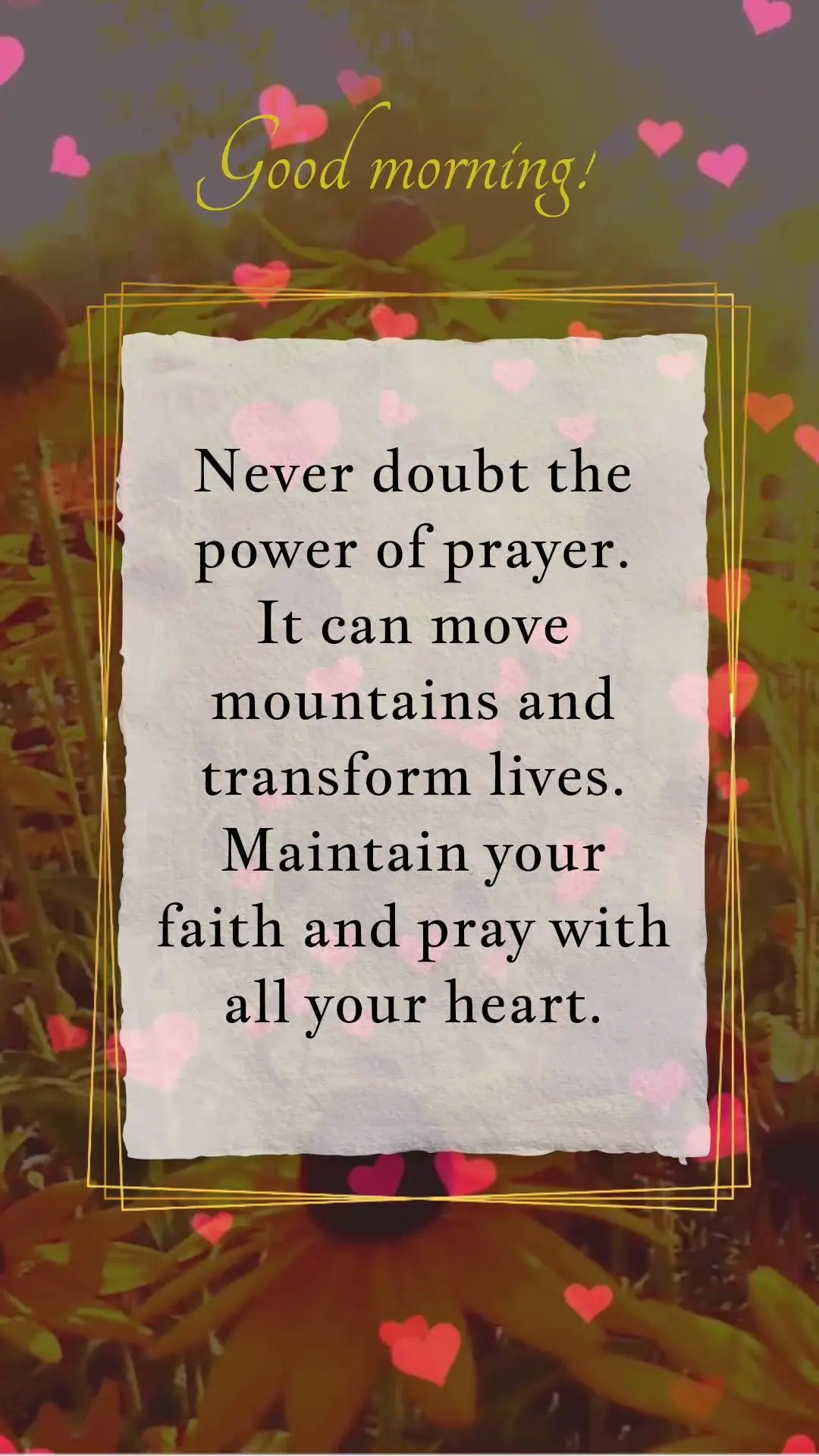 Never doubt the power of prayer. It can move mountains and transform lives. Maintain your faith and pray with all your heart. Good morning!