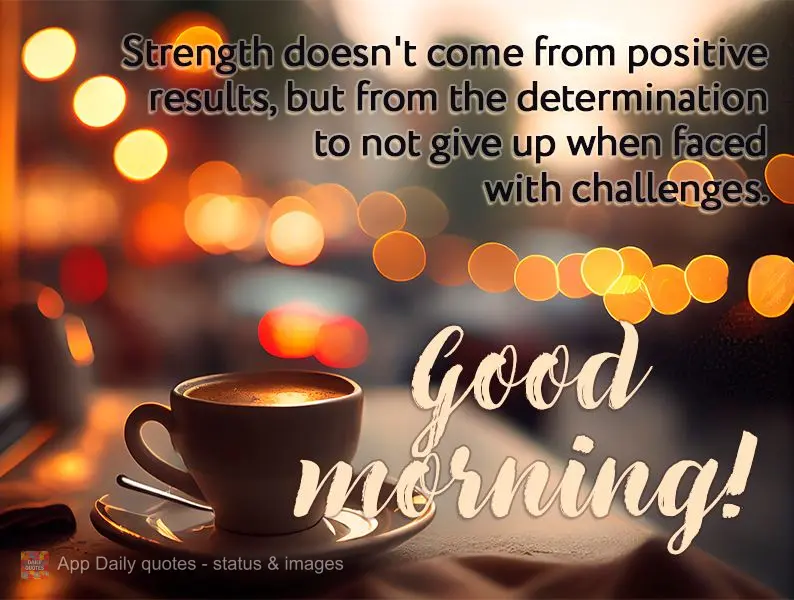 Strength doesn't come from positive results, but from the determination to not give up when faced with challenges. Good morning!