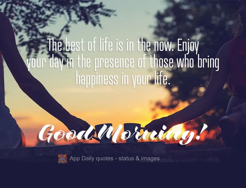 The best of life is in the now. Enjoy your day surrounded by those who make your life happier. Good morning!