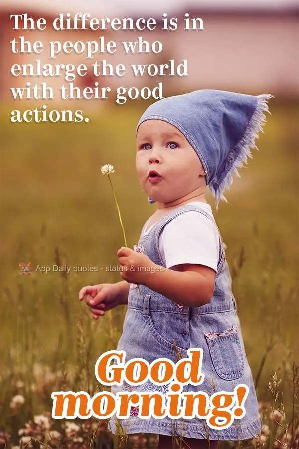 The difference is in the people who enlarge the world with their good actions. Good morning!