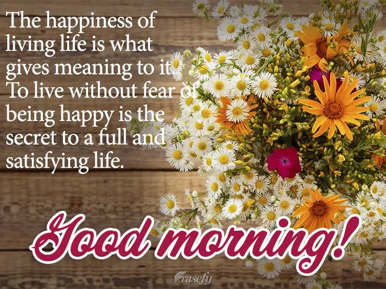 The happiness of living life is what gives meaning to it. To live without fear of being happy is the secret to a full and satisfying life. Good morning!...