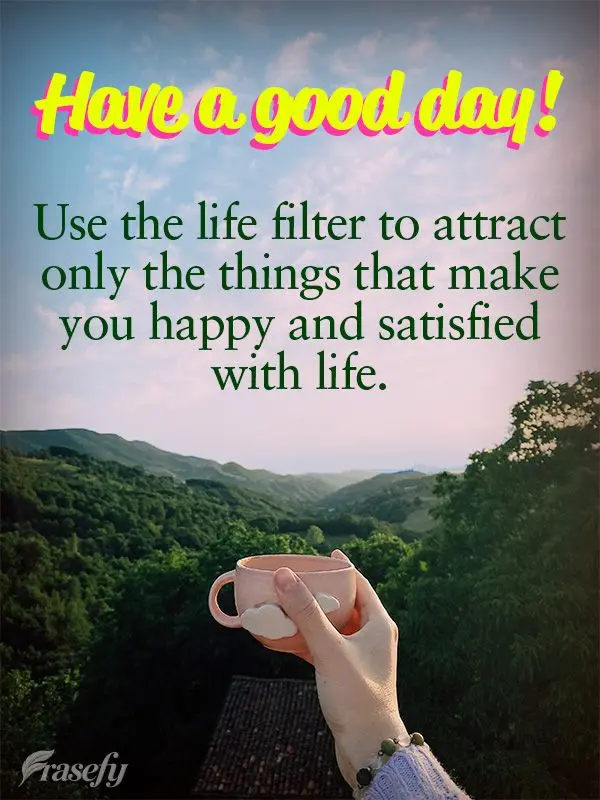 Use the life filter to attract only the things that make you happy and satisfied with life. Have a good day!
