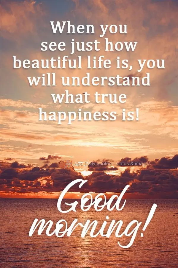 When you see just how beautiful life is, you will understand what true happiness is!  Good morning! 