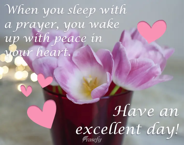 When you sleep with a prayer, you wake up with peace in your heart. Have an excellent day!
