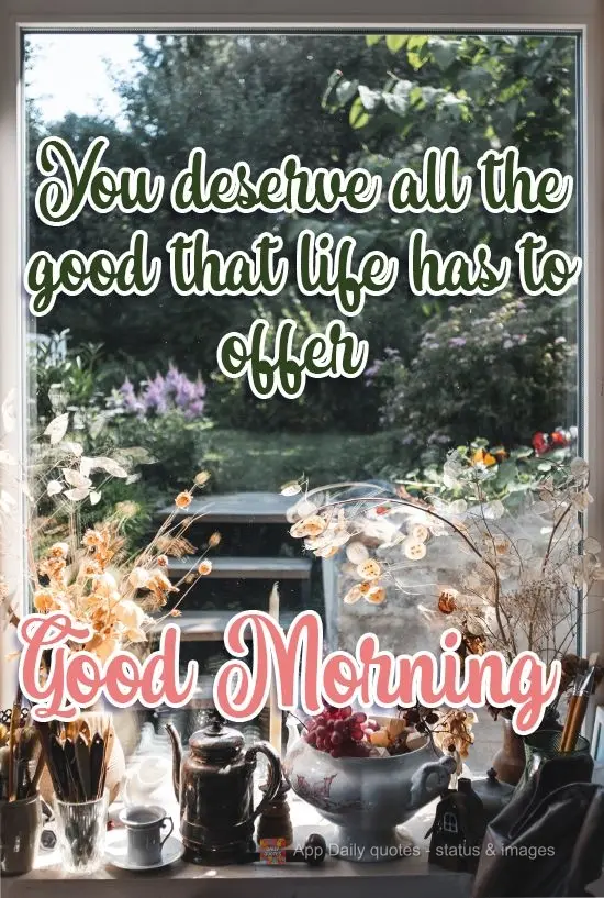 You deserve all the good things that life has to offer you! Good Morning!