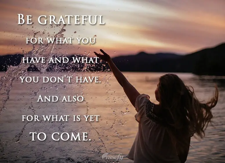 Be grateful for what you have and what you don't have. And also for what is yet to come.