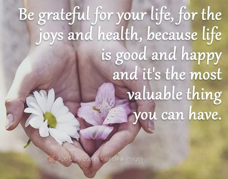 Be grateful for your life, for the joy and good health, because life is good and happy and it's the most valuable thing you can have.
