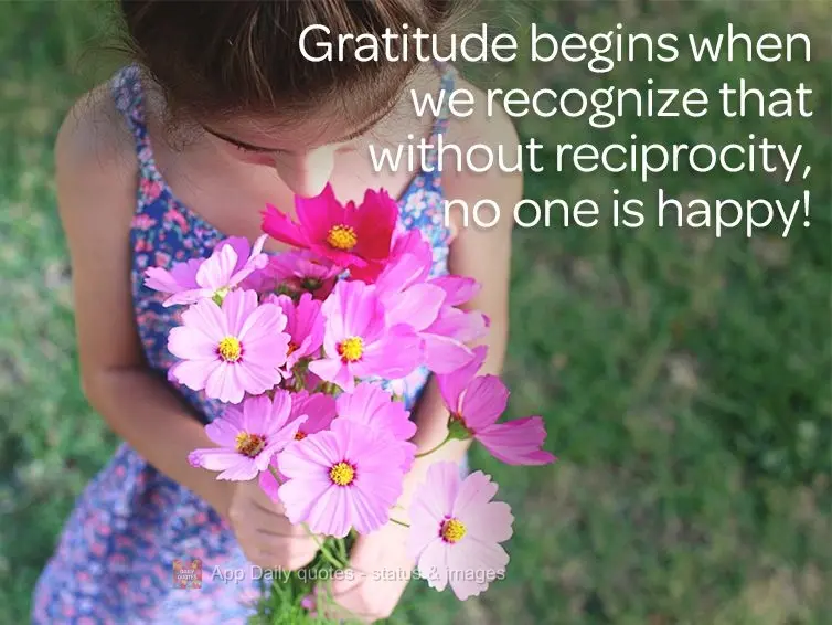 Gratitude begins when we recognize that without reciprocity, no one is happy!