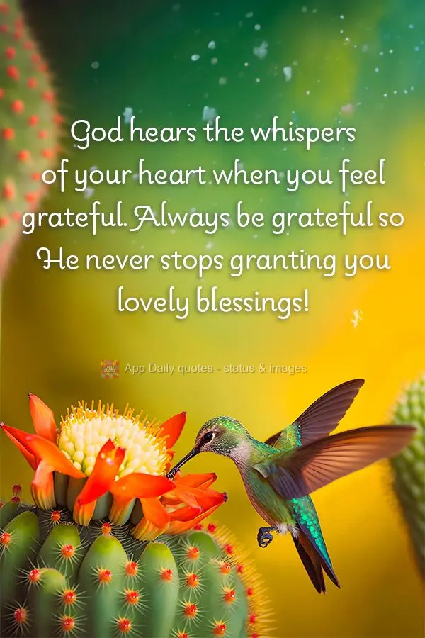 God hears the whispers of your heart when you feel grateful. Always be grateful so He never stops granting you lovely blessings!