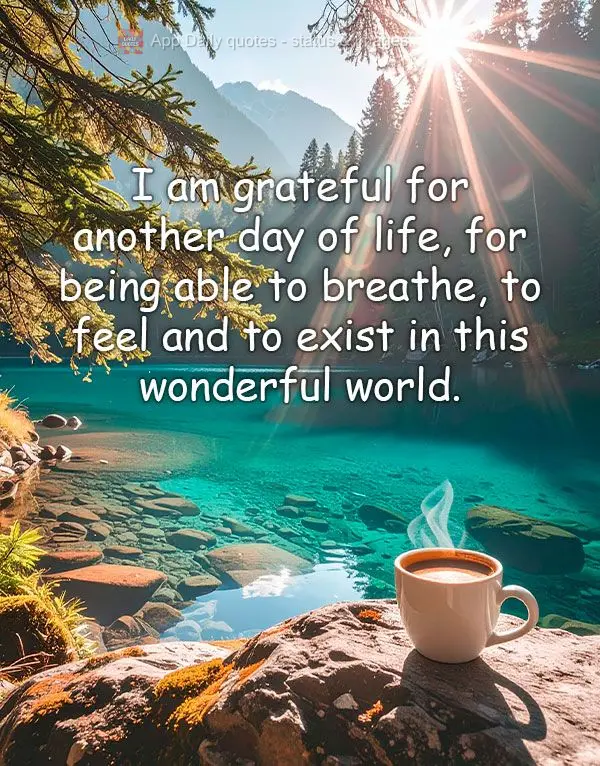 I am grateful for another day of life, for being able to breathe, to feel and to exist in this wonderful world.